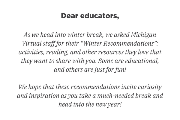Beste onderwijzers, Nu we de winterstop ingaan, hebben we Michigan Virtual-medewerkers gevraagd naar hun "Winteraanbevelingen": activiteiten, lezen en andere bronnen waar ze van houden en die ze met jullie willen delen. Sommige zijn educatief en andere zijn gewoon voor de lol! We hopen dat deze aanbevelingen nieuwsgierigheid en inspiratie opwekken terwijl u een broodnodige pauze neemt en het nieuwe jaar ingaat!