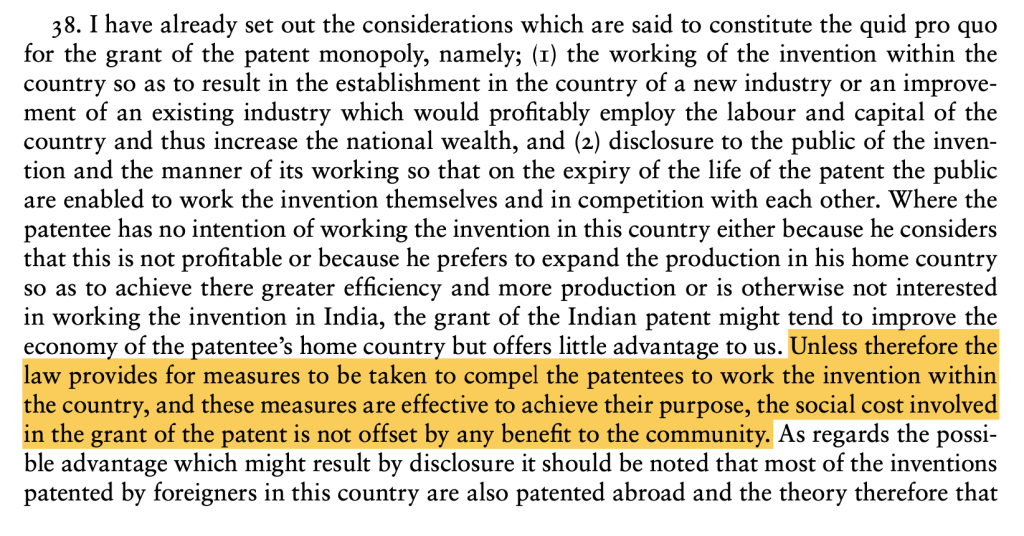 An excerpt highlighted from Ayyangar Commitee Report on "Working of Patents". Quote: Unless therefore the law provides for measures to be taken to compel the patentees to work the invention within the country, and these measures are effective to achieve their purpose, the social cost involved in the grant of the patent is not offset by any benefit to the community.
