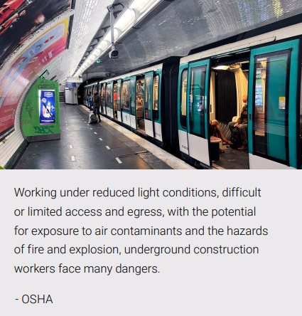 Working under reduced light conditions, difficult 
or limited access and egress, with the potential 
for exposure to air contaminants and the hazards 
of fire and explosion, underground construction 
workers face many dangers.
OSHA