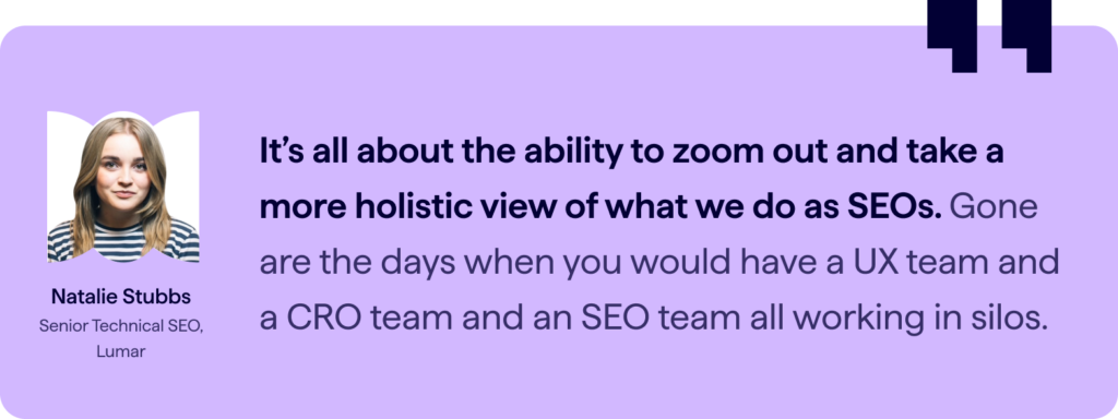 Quote from Senior Technical SEO at Lumar, Natalie Stubbs – “It’s all about the ability to zoom out and take a more holistic view of what we do as SEOs. Gone are the days where you would have a UX team and a CRO team and an SEO team all working in silos.”