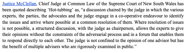 Un paragraf care explică caza fierbinte – „Justice McClellan, judecător șef la Common Law al Curții Supreme din New South Wales a fost citat, descriind „hottubbing” drept „o discuție condusă de judecător în care diverșii experți, părțile , avocații și judecătorul se angajează într-un efort de cooperare pentru a identifica problemele și a ajunge acolo unde este posibil la o rezolvare comună a acestora.Acolo unde rezolvarea problemelor nu este posibilă, o discuție structurată, cu judecătorul în calitate de președinte, permite experților să să-și dea opiniile fără constrângerile procesului contradictoriu și într-un for care le permite să răspundă direct unul față de celălalt. Judecătorul nu se limitează la opinia unui singur consilier, ci beneficiază de mai mulți consilieri care sunt examinați riguros în public.” "