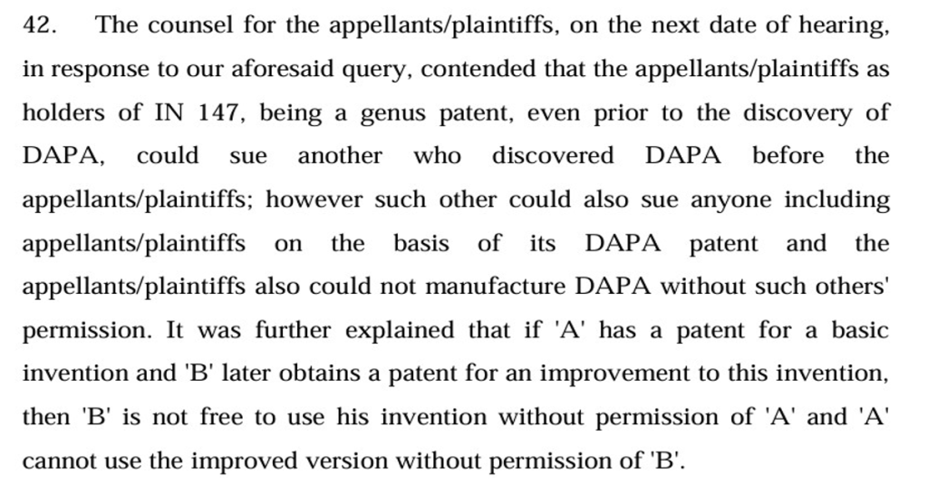 An excerpt from Astrazeneca v. Intas stating "42. The counsel for the appellants/plaintiffs, on the next date of hearing,
in response to our aforesaid query, contended that the appellants/plaintiffs as
holders of IN 147, being a genus patent, even prior to the discovery of
DAPA, could sue another who discovered DAPA before the
appellants/plaintiffs; however such other could also sue anyone including
appellants/plaintiffs on the basis of its DAPA patent and the
appellants/plaintiffs also could not manufacture DAPA without such others'
permission. It was further explained that if 'A' has a patent for a basic
invention and 'B' later obtains a patent for an improvement to this invention,
then 'B' is not free to use his invention without permission of 'A' and 'A'
cannot use the improved version without permission of 'B'."