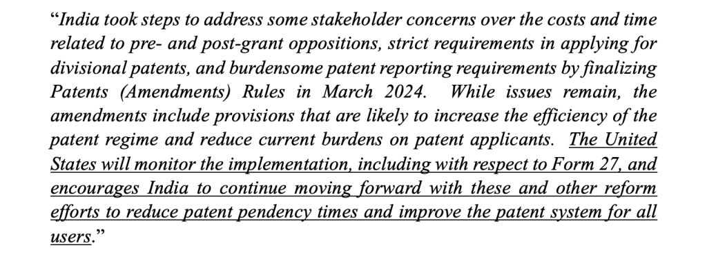 An excerpt from the 2024 Special 301 Report "India took steps to address some stakeholder concerns over the costs and time related to pre- and
post-grant oppositions, strict requirements in applying for divisional patents, and burdensome
patent reporting requirements by finalizing Patents (Amendments) Rules in March 2024. While
issues remain, the amendments include provisions that are likely to increase the efficiency of the
patent regime and reduce current burdens on patent applicants. The United States will monitor the
implementation, including with respect to Form 27, and encourages India to continue moving
forward with these and other reform efforts to reduce patent pendency times and improve the patent
system for all users."