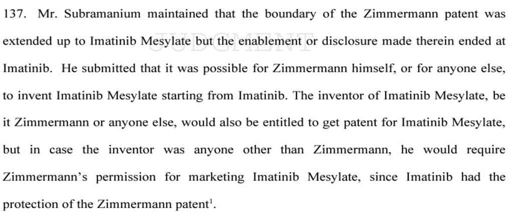 An excerpt from the Novartis v. UoI stating  "137. Mr. Subramanium maintained that the boundary of the Zimmermann patent was
extended up to Imatinib Mesylate but the enablement or disclosure made therein ended at
Imatinib. He submitted that it was possible for Zimmermann himself, or for anyone else,
to invent Imatinib Mesylate starting from Imatinib. The inventor of Imatinib Mesylate, be
it Zimmermann or anyone else, would also be entitled to get patent for Imatinib Mesylate,
but in case the inventor was anyone other than Zimmermann, he would require
Zimmermann’s permission for marketing Imatinib Mesylate, since Imatinib had the
protection of the Zimmermann patent"